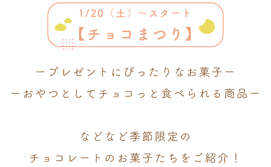 【1/20（土）~スタート】
チョコまつり！

ープレゼントにぴったりなお菓子ー
ーおやつとしてチョコっと食べられる商品ー

などなど季節限定の
チョコレートのお菓子たちをご紹介！