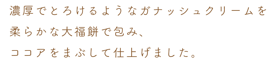 濃厚でとろけるようなガナッシュクリームを
柔らかな大福餅で包み、
ココアをまぶして仕上げました。