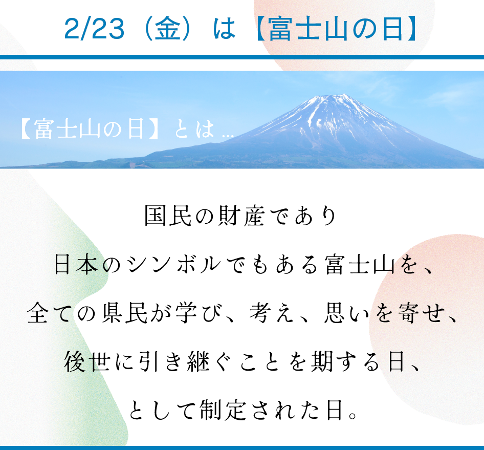 2/23（金）は【富士山の日】

ー富士山の日とは…

国民の財産であり
日本のシンボルでもある富士山を、
全ての県民が学び、考え、思いを寄せ、
後世に引き継ぐことを期する日、
として制定された日。