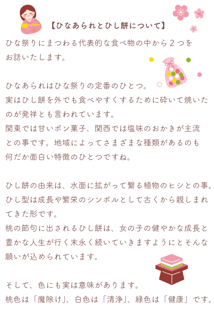 ひなあられとひし餅について
ひな祭りにまつわる代表的な食べ物の中から2つをお話いたします。

ひなあられはひな祭りの定番のひとつ。
実はひし餅を外でも食べやすくするために砕いて焼いたのが発祥とも言われています。
関東では甘いポン菓子、関西では塩味のおかきが主流との事です。地域によってさまざまな種類があるのも
何だか面白い特徴のひとつですね。

ひし餅の由来は、水面に拡がって繋る植物のヒシとの事。
ひし型は成長や繁栄のシンボルとして古くから親しまれてきた形です。
桃の節句に出されるひし餅は、女の子の健やかな成長と豊かな人生が行く末永く続いていきますようにとそんな願いが込められています。

そして、色にも実は意味があります。
桃色は「魔除け」、白色は「清浄」、緑色は「健康」です。