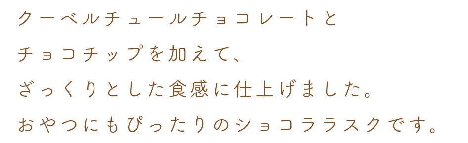 クーベルチュールチョコレートと
チョコチップを加えて、
ざっくりとした食感に仕上げました。
おやつにもぴったりのショコララスクです。