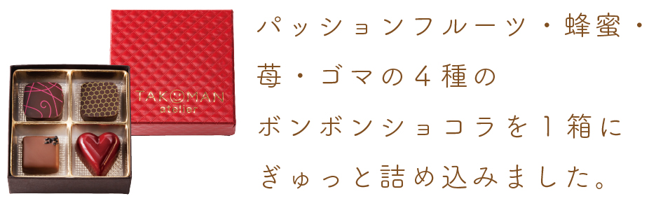 パッションフルーツ・蜂蜜・苺・ゴマの4種のボンボンショコラを1箱にぎゅっと詰め込みました。