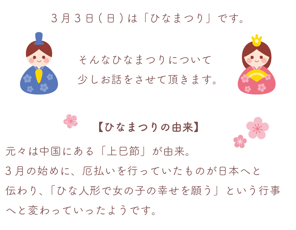 ひなまつりの由来
元々は中国にある「上巳節」が由来。
3月の始めに、厄払いを行っていたものが日本へと
伝わり、「ひな人形で女の子の幸せを願う」という行事
へと変わっていったようです。