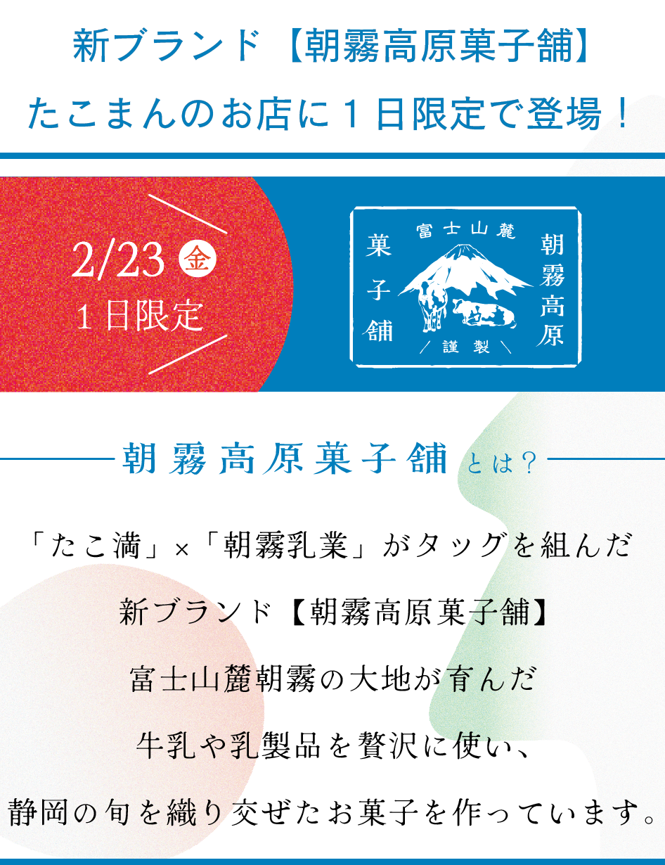 新ブランド【朝霧高原菓子舗】
たこまんのお店に１日限定で登場！

朝霧高原菓子舗とは？

「たこ満」×「朝霧乳業」がタッグを組んだ
新ブランド【朝霧高原菓子舗】
富士山麓朝霧の大地が育んだ
牛乳や乳製品を贅沢に使い、
静岡の旬を織り交ぜたお菓子を作っています。