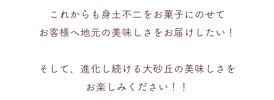 これからも身土不二をお菓子にのせてお客様へ地元の美味しさをお届けしたい！そして、進化し続ける大砂丘の美味しさをお楽しみください！！