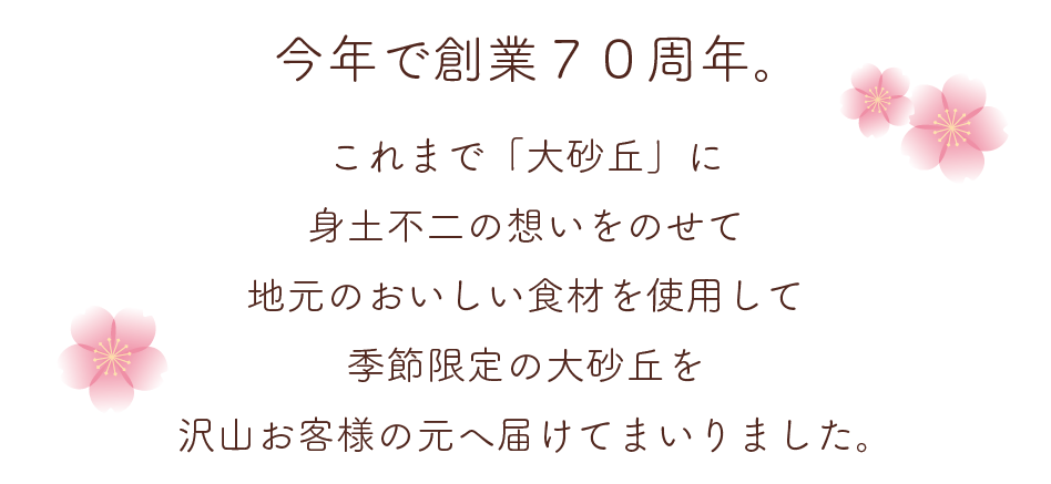 今年で創業７０周年。これまで「大砂丘」に身土不二の想いをのせて地元のおいしい食材を使用して季節限定の大砂丘を沢山お客様の元へ届けてまいりました。