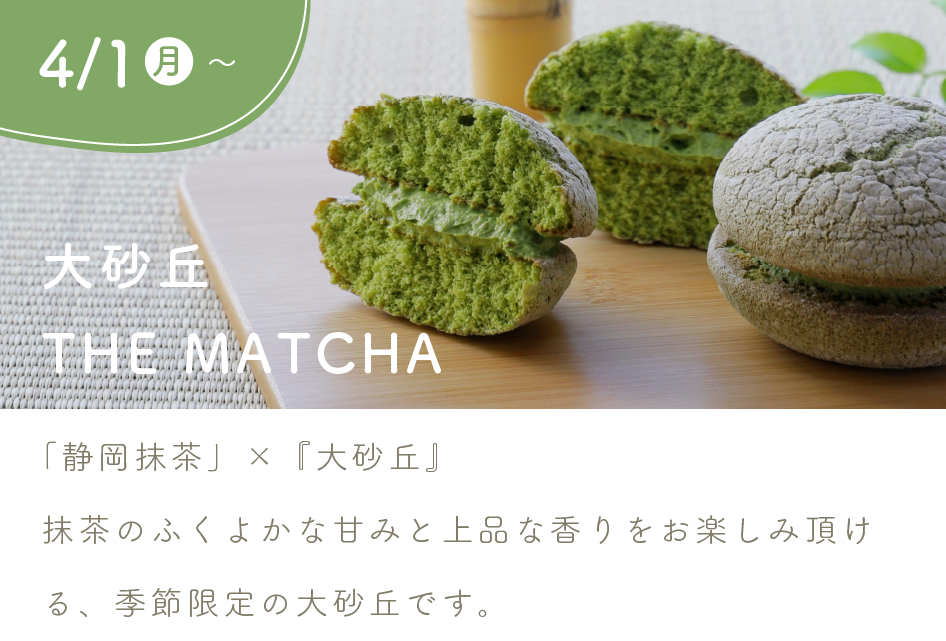 【4/1（月）から】
『大砂丘 THE MATCHA』

「静岡抹茶」×『大砂丘』
抹茶のふくよかな甘みと上品な香りをお楽しみ頂ける、季節限定の大砂丘です。