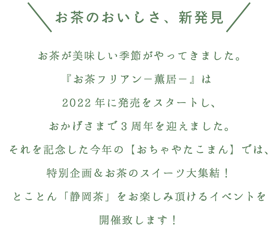 ＼お茶のおいしさ、新発見／

お茶が美味しい季節がやってきました。
『お茶フリアン－薫居－』は2022年に発売をスタートし、おかげさまで3周年を迎えました。
それを記念した今年の【おちゃやたこまん】では、特別企画＆お茶のスイーツ大集結！
とことん「静岡茶」をお楽しみ頂けるイベントを開催致します！