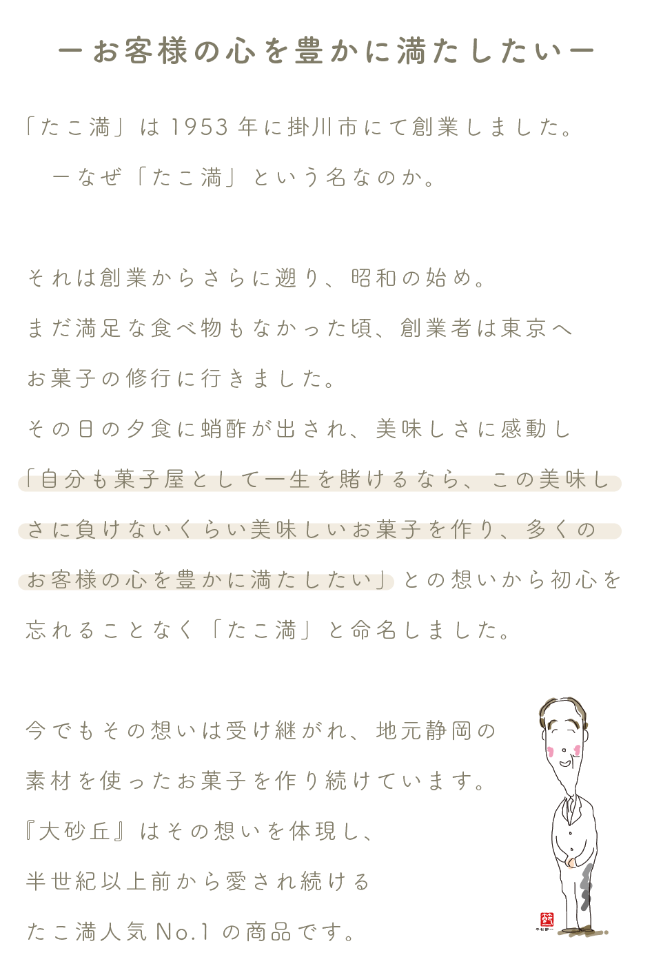 ーお客様の心を豊かに満たしたいー

「たこ満」は1953年に掛川市にて創業しました。
　ーなぜ「たこ満」という名なのか。

それは創業からさらに遡り、昭和の始め。
まだ満足な食べ物もなかった頃、創業者は東京へ
お菓子の修行に行きました。
その日の夕食に蛸酢が出され、美味しさに感動し
「自分も菓子屋として一生を賭けるなら、この美味しさに負けないくらい美味しいお菓子を作り、多くの
お客様の心を豊かに満たしたい」との想いから初心を忘れることなく「たこ満」と命名しました。

今でもその想いは受け継がれ、地元静岡の
素材を使ったお菓子を作り続けています。
『大砂丘』はその想いを体現し、
半世紀以上前から愛され続ける
たこ満人気No.1の商品です。