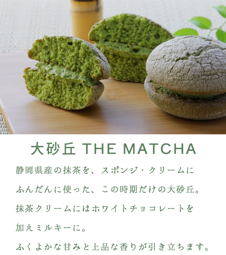 大砂丘THE MATCHA

静岡県産の抹茶を、スポンジ・クリームにふんだんに使った、この時期だけの大砂丘。
抹茶クリームにはホワイトチョコレートを加えミルキーに。
ふくよかな甘みと上品な香りが引き立ちます。