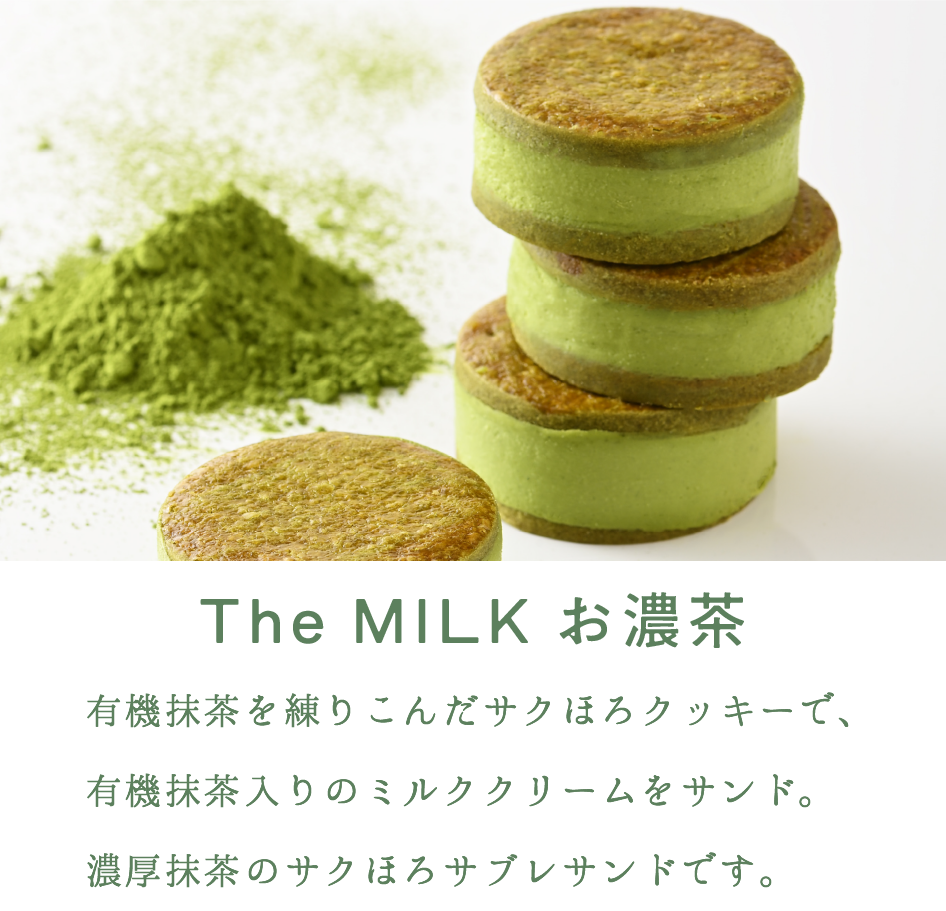 The MILK お濃茶

有機抹茶を練りこんだサクほろクッキーで、有機抹茶入りのミルククリームをサンド。
濃厚抹茶のサクほろサブレサンドです。