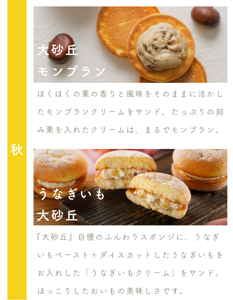 大砂丘モンブラン
ほくほくの栗の香りと風味をそのままに活かしたモンブランクリームをサンド。たっぷりの刻み栗を入れたクリームは、まるでモンブラン。

うなぎいも大砂丘
『大砂丘』自慢のふんわりスポンジに、うなぎいもペースト＋ダイスカットしたうなぎいもをお入れした「うなぎいもクリーム」をサンド。ほっこりしたおいもの美味しさです。