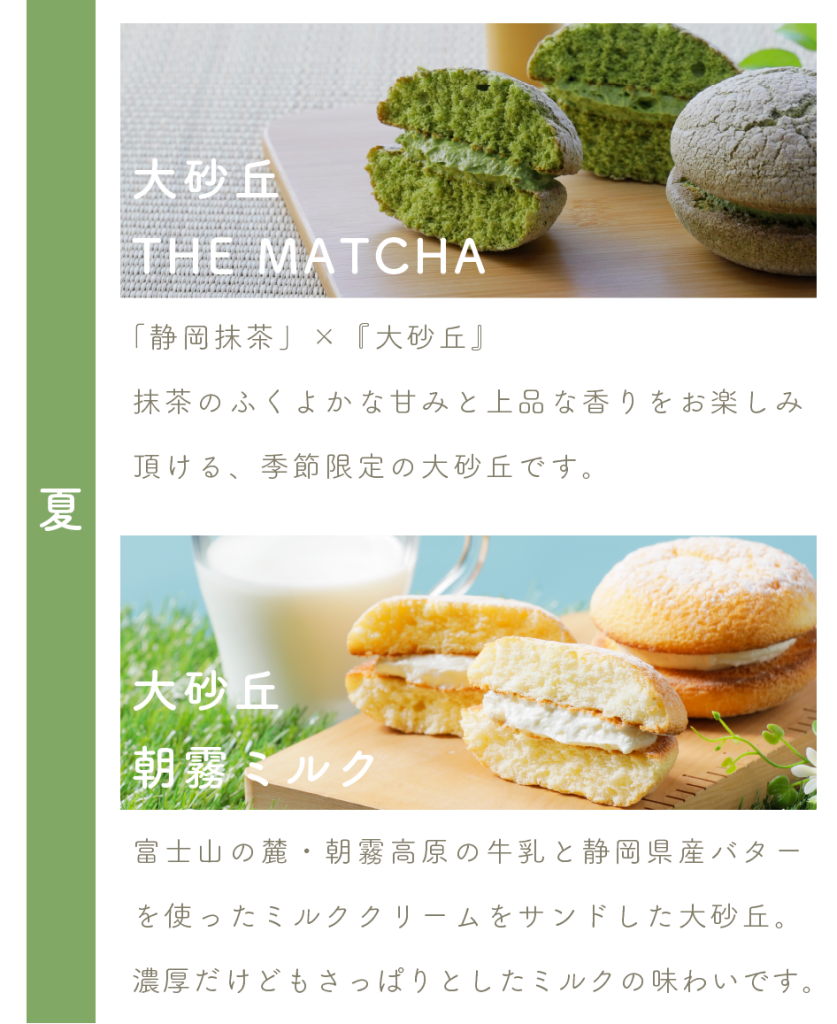 大砂丘 THE MATCHA
「静岡抹茶」×『大砂丘』
抹茶のふくよかな甘みと上品な香りをお楽しみ頂ける、季節限定の大砂丘です。

大砂丘朝霧ミルク
富士山の麓・朝霧高原の牛乳と静岡県産バターを使ったミルククリームをサンドした大砂丘。
濃厚だけどもさっぱりとしたミルクの味わいです。
