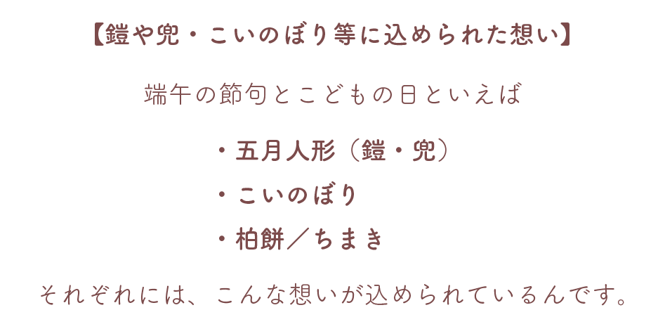 【鎧や兜・こいのぼり等に込められた想い】
端午の節句とこどもの日といえば
・五月人形（鎧・兜）
・こいのぼり
・柏餅／ちまき
それぞれには、こんな想いが込められているんです。