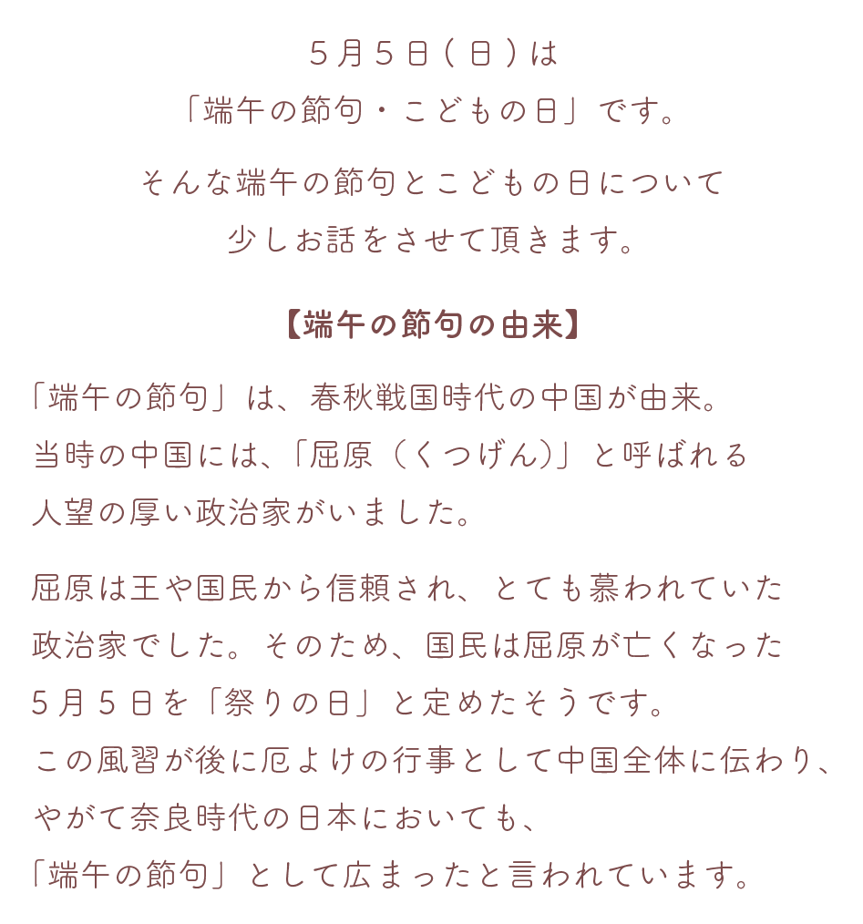 ５月５日(日)は「端午の節句・こどもの日」です。そんな端午の節句とこどもの日について少しお話をさせていただきます。

【端午の節句の由来】
「端午の節句」は春秋戦国時代の中国が由来。当時の中国には「屈原（くつげん）」と呼ばれる人望の厚い政治家がいました。
屈原は王や国民から信頼され、とても慕われていた政治家でした。
そのため、国民は屈原が亡くなった５月５日を「祭りの日」と定めたそうです。この風習が後に厄よけの行事として中国全体に伝わり、やがて奈良時代の日本においても、「端午の節句」として広まったと言われています。