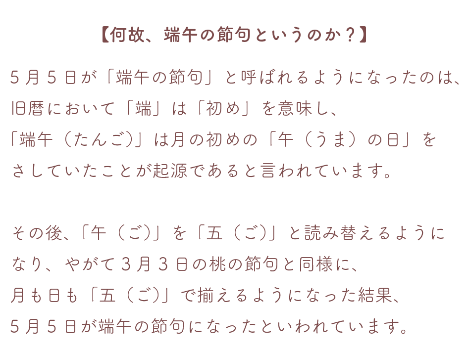 【何故、端午の節句というのか？】
５月５日が「端午の節句」と呼ばれるようになったのは、旧暦において「端」は「初め」を意味し、「端午（たんご）」は月の初めの「午（うま）の日」をさしていたことが起源であると言われています。
その後「午（ご）」を「五（ご）」と読み替えるようになり、やがて３月３日の桃の節句と同様に、月も日も「五（ご）」で揃えるようになった結果、５月５日が端午の節句になったと言われています。